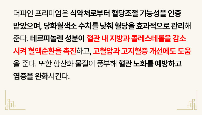 더파인 프리미엄은 식약처로부터 혈당조절 기능성을 인증받았으며, 당화혈색소 수치를 낮춰 혈당을 효과적으로 관리해준다. 테르피놀렌 성분이 혈관 내 지방과 콜레스테롤을 감소시켜 혈액순환을 촉진하고, 고혈압과 고지혈증 개선에도 도움을 준다. 또한 항산화 물질이 풍부해 혈관 노화를 예방하고 염증을 완화시킨다.